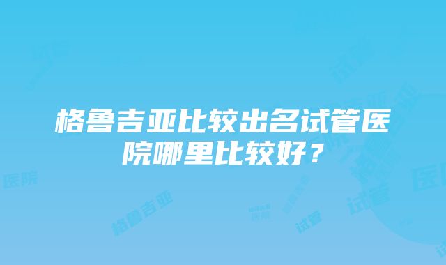 格鲁吉亚比较出名试管医院哪里比较好？