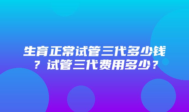 生育正常试管三代多少钱？试管三代费用多少？