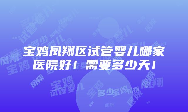 宝鸡凤翔区试管婴儿哪家医院好！需要多少天！