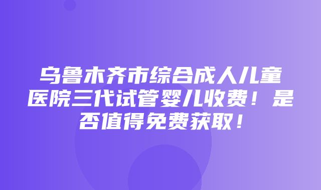 乌鲁木齐市综合成人儿童医院三代试管婴儿收费！是否值得免费获取！