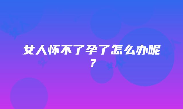 女人怀不了孕了怎么办呢？