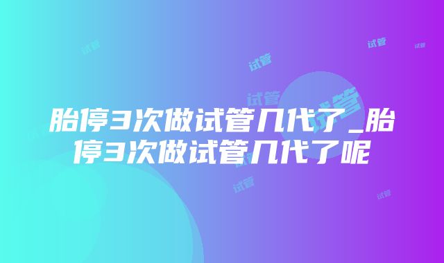 胎停3次做试管几代了_胎停3次做试管几代了呢