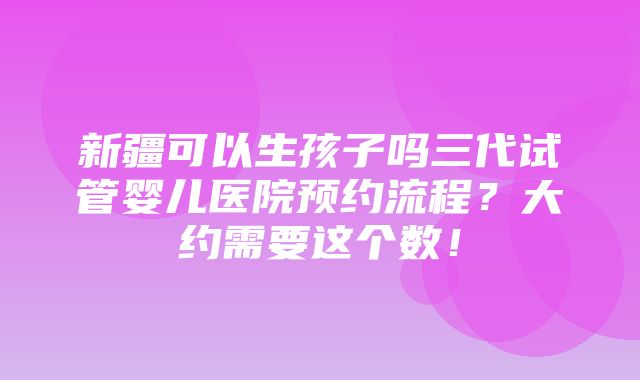 新疆可以生孩子吗三代试管婴儿医院预约流程？大约需要这个数！