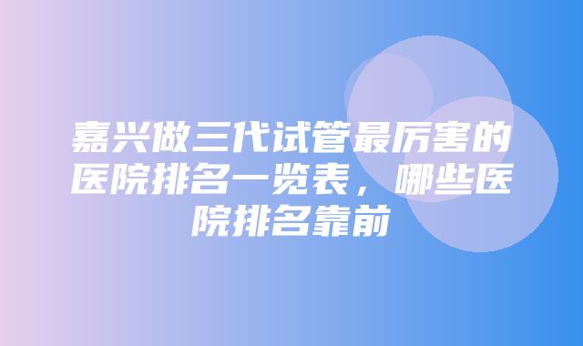 嘉兴做三代试管最厉害的医院排名一览表，哪些医院排名靠前