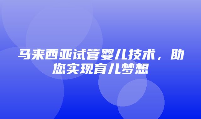 马来西亚试管婴儿技术，助您实现育儿梦想