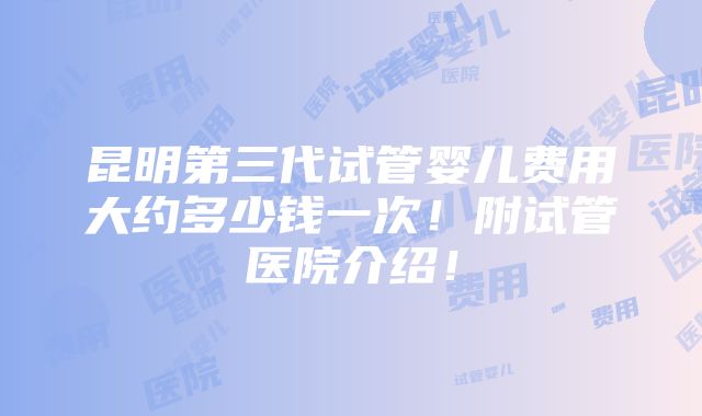 昆明第三代试管婴儿费用大约多少钱一次！附试管医院介绍！