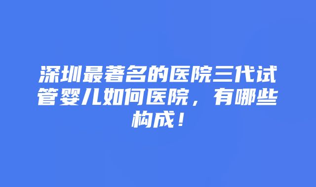 深圳最著名的医院三代试管婴儿如何医院，有哪些构成！