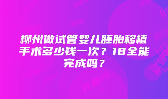 柳州做试管婴儿胚胎移植手术多少钱一次？18全能完成吗？