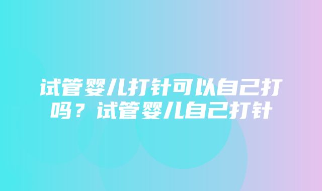 试管婴儿打针可以自己打吗？试管婴儿自己打针