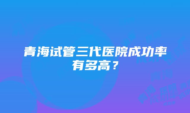 青海试管三代医院成功率有多高？