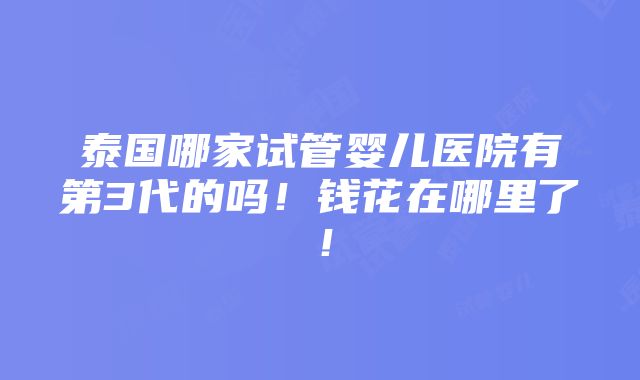 泰国哪家试管婴儿医院有第3代的吗！钱花在哪里了！