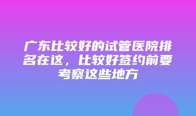 广东比较好的试管医院排名在这，比较好签约前要考察这些地方