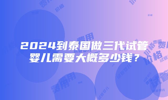 2024到泰国做三代试管婴儿需要大概多少钱？