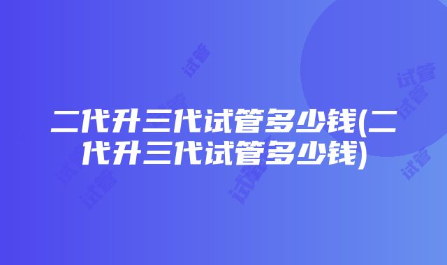 二代升三代试管多少钱(二代升三代试管多少钱)