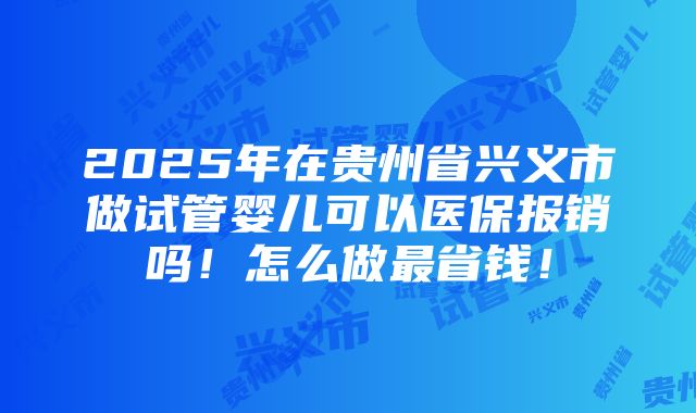 2025年在贵州省兴义市做试管婴儿可以医保报销吗！怎么做最省钱！