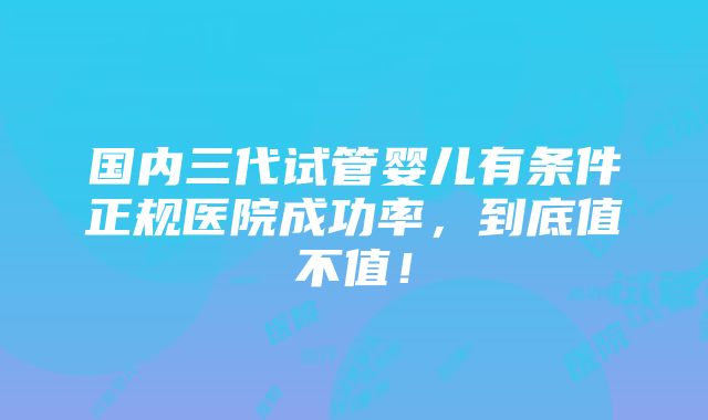 国内三代试管婴儿有条件正规医院成功率，到底值不值！