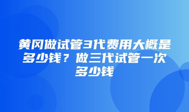 黄冈做试管3代费用大概是多少钱？做三代试管一次多少钱