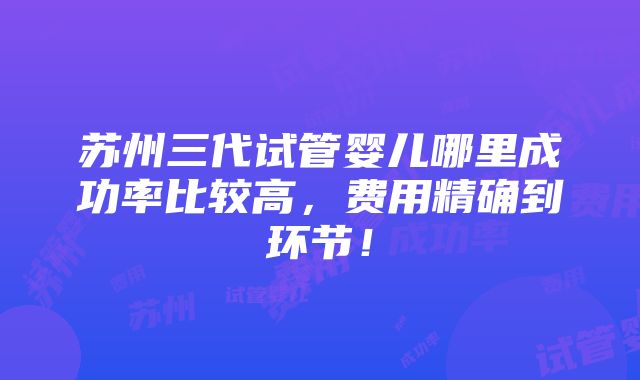 苏州三代试管婴儿哪里成功率比较高，费用精确到环节！