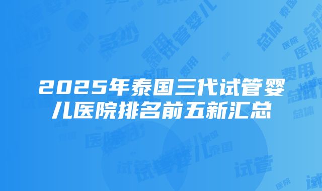 2025年泰国三代试管婴儿医院排名前五新汇总