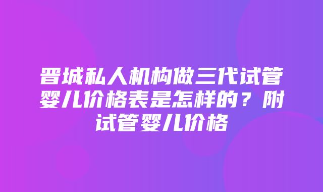 晋城私人机构做三代试管婴儿价格表是怎样的？附试管婴儿价格