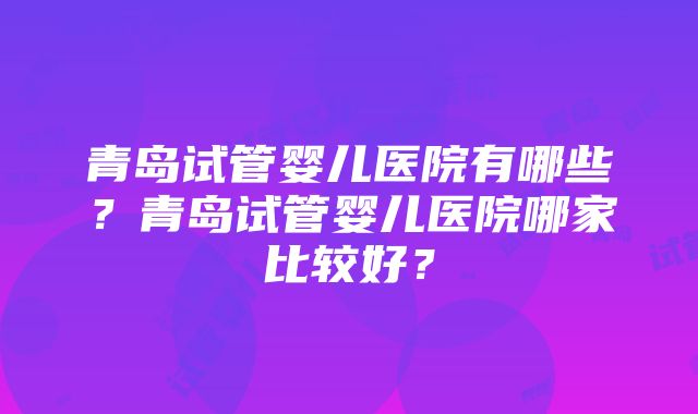 青岛试管婴儿医院有哪些？青岛试管婴儿医院哪家比较好？