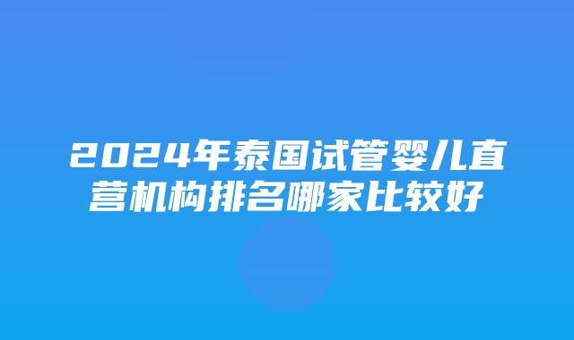 2024年泰国试管婴儿直营机构排名哪家比较好