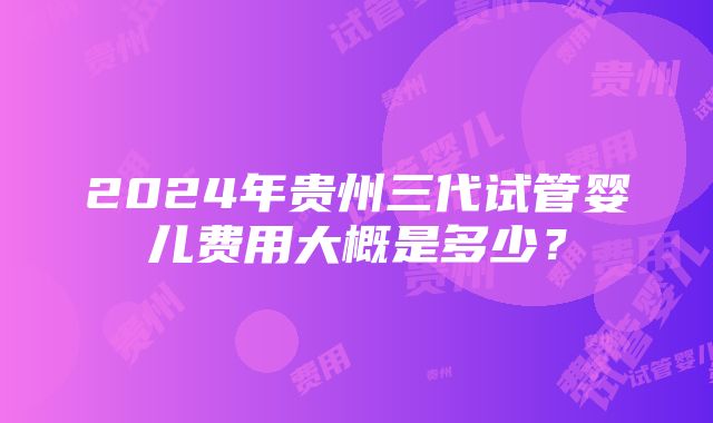 2024年贵州三代试管婴儿费用大概是多少？