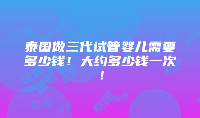 泰国做三代试管婴儿需要多少钱！大约多少钱一次！