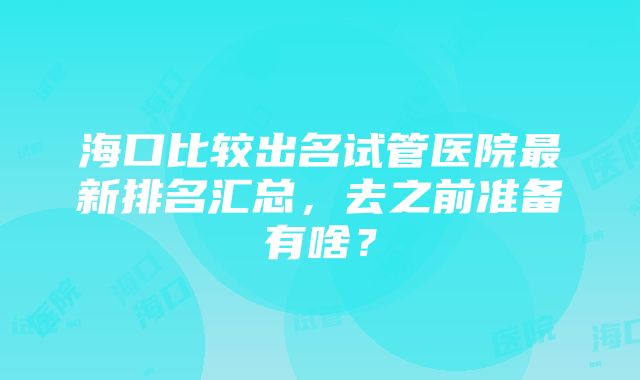 海口比较出名试管医院最新排名汇总，去之前准备有啥？