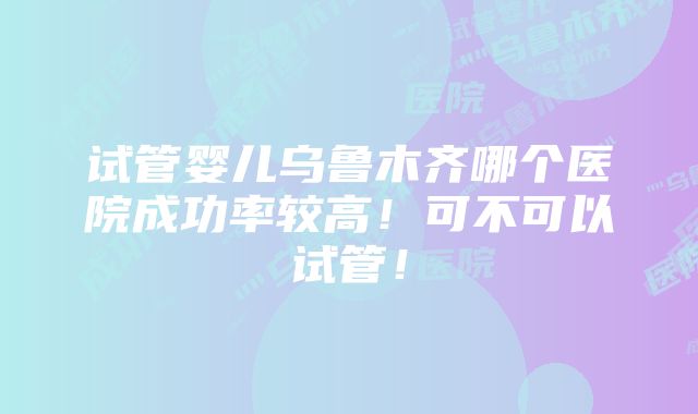 试管婴儿乌鲁木齐哪个医院成功率较高！可不可以试管！