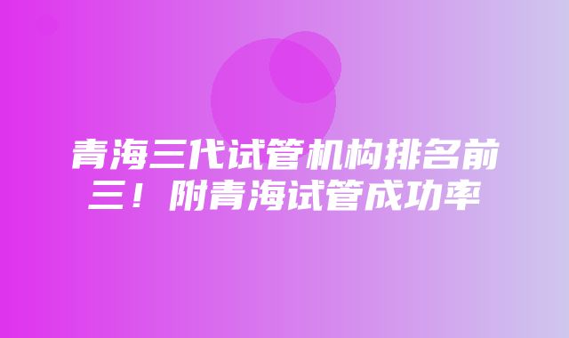 青海三代试管机构排名前三！附青海试管成功率