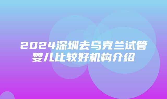 2024深圳去乌克兰试管婴儿比较好机构介绍