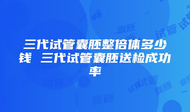 三代试管囊胚整倍体多少钱 三代试管囊胚送检成功率