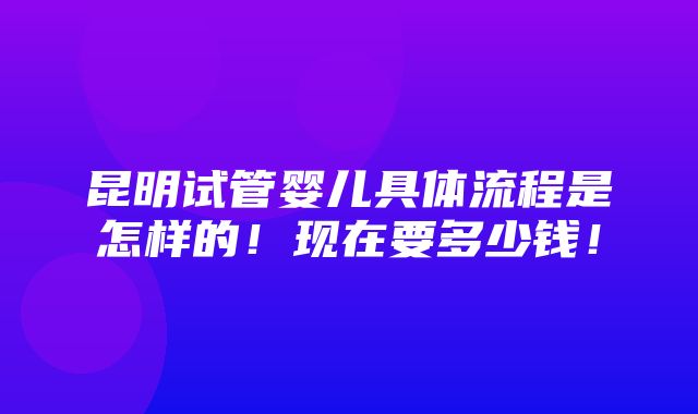 昆明试管婴儿具体流程是怎样的！现在要多少钱！