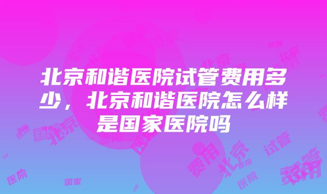 北京和谐医院试管费用多少，北京和谐医院怎么样是国家医院吗