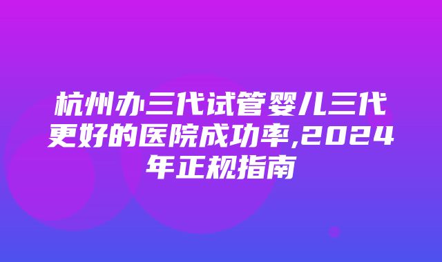 杭州办三代试管婴儿三代更好的医院成功率,2024年正规指南