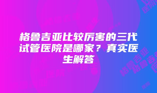 格鲁吉亚比较厉害的三代试管医院是哪家？真实医生解答