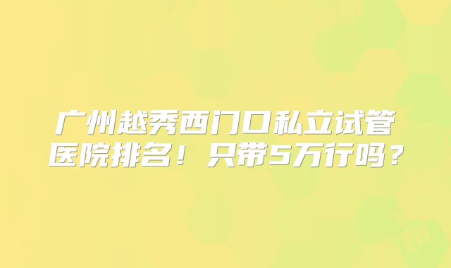 广州越秀西门口私立试管医院排名！只带5万行吗？