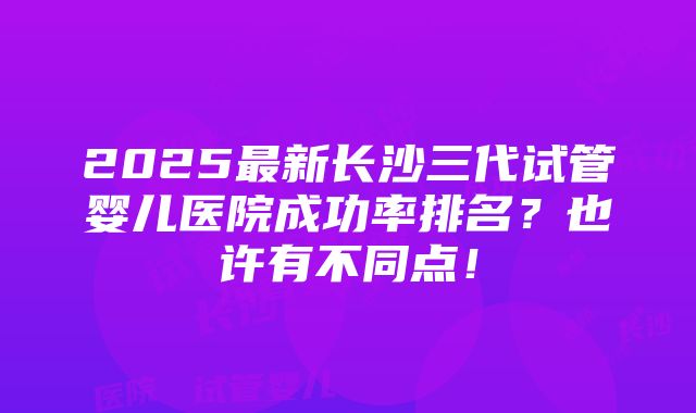 2025最新长沙三代试管婴儿医院成功率排名？也许有不同点！