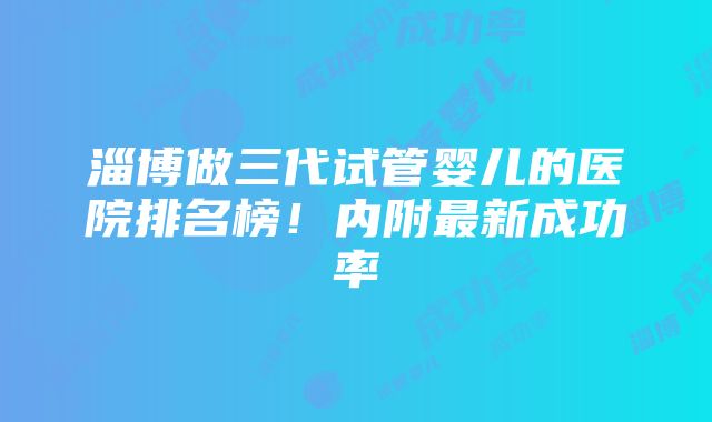 淄博做三代试管婴儿的医院排名榜！内附最新成功率