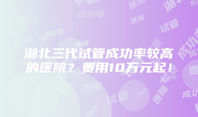 湖北三代试管成功率较高的医院？费用10万元起！