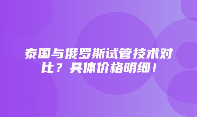 泰国与俄罗斯试管技术对比？具体价格明细！