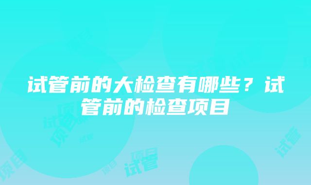 试管前的大检查有哪些？试管前的检查项目