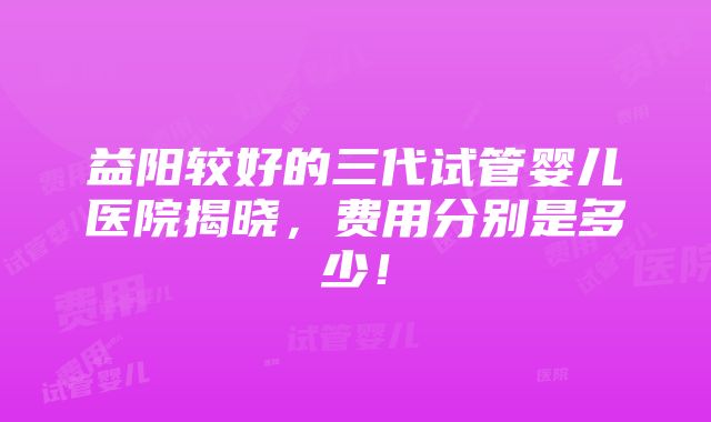 益阳较好的三代试管婴儿医院揭晓，费用分别是多少！