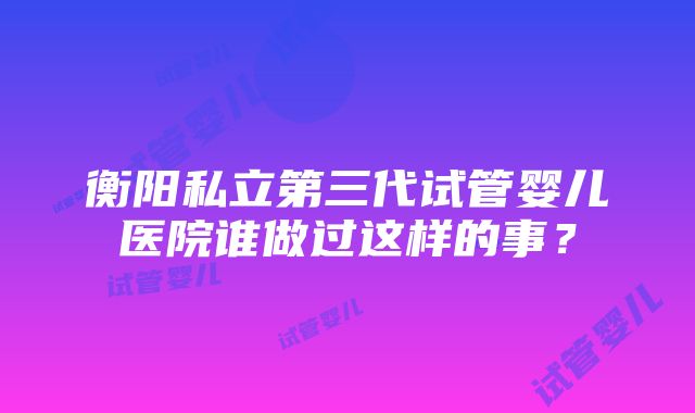 衡阳私立第三代试管婴儿医院谁做过这样的事？