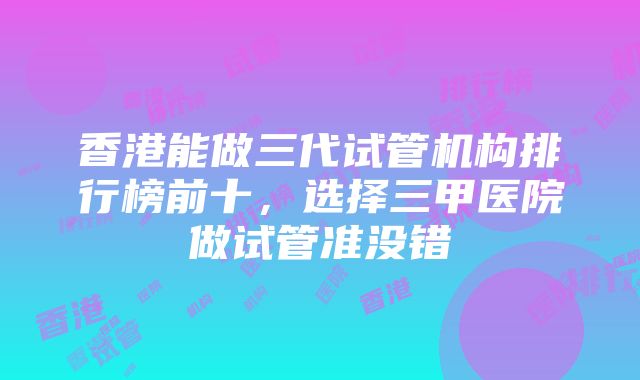 香港能做三代试管机构排行榜前十，选择三甲医院做试管准没错