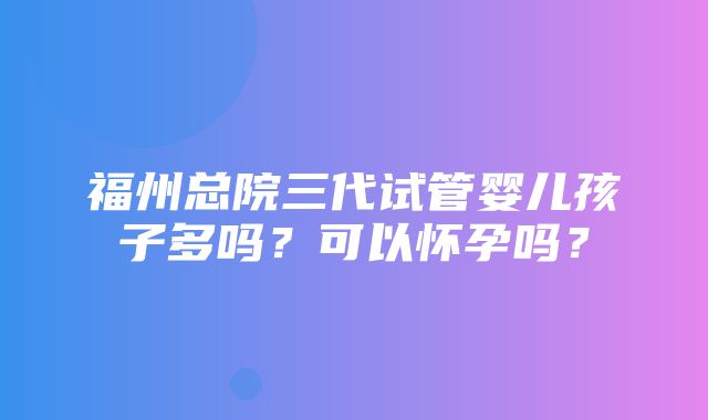 福州总院三代试管婴儿孩子多吗？可以怀孕吗？