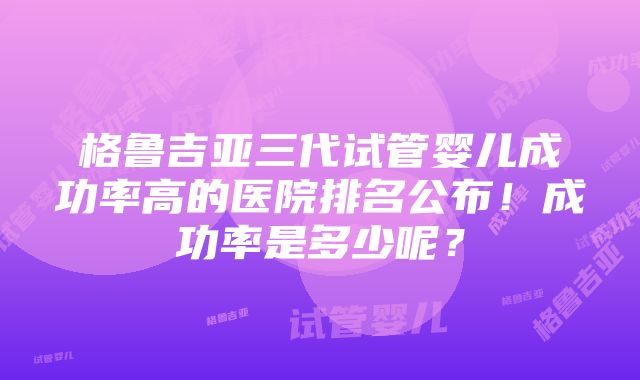 格鲁吉亚三代试管婴儿成功率高的医院排名公布！成功率是多少呢？