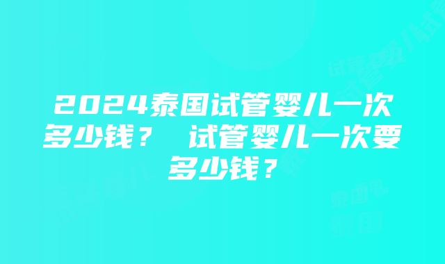 2024泰国试管婴儿一次多少钱？ 试管婴儿一次要多少钱？