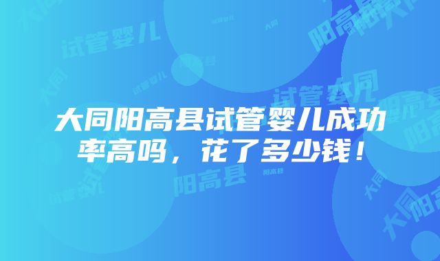 大同阳高县试管婴儿成功率高吗，花了多少钱！